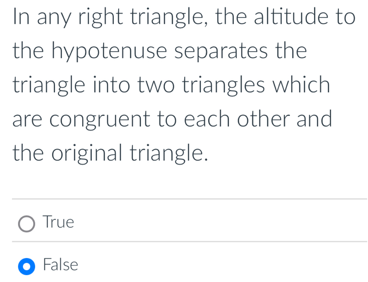 In any right triangle, the altitude to
the hypotenuse separates the
triangle into two triangles which
are congruent to each other and
the original triangle.
True
False