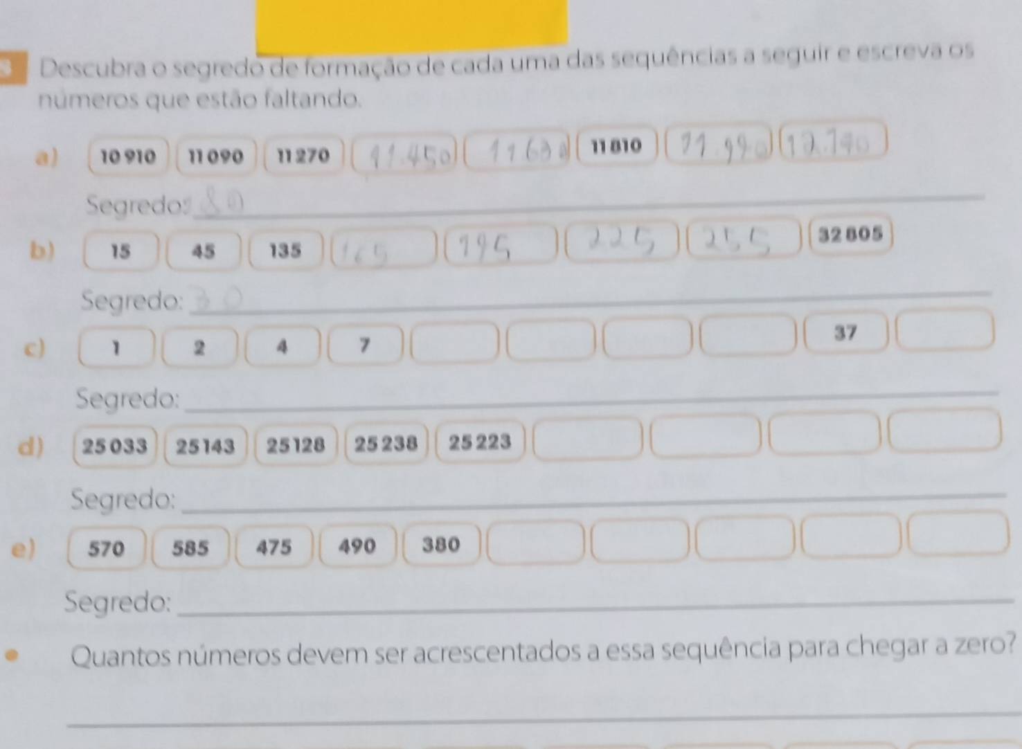 Descubra o segredo de formação de cada uma das sequências a seguir e escreva os 
números que estão faltando. 
a) 10 910 11 090 11 270
11 810
Segredo_
32 805
b) 15 45 135
Segredo:_ 
c) 1 2 4 7
37
Segredo:_ 
d) 25 033 25143 25128 25 238 25 223
Segredo:_ 
e) 570 585 475 490 380
Segredo:_ 
Quantos números devem ser acrescentados a essa sequência para chegar a zero? 
_