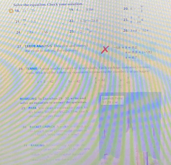 Solve the equation. Check your solution. 
18. 7x-35
19 4-0.3th 20 6- kp/2R 
21. 7-5= 23.  3/2 □  9/10 k
22 4.3g-2.5g
24. ∠ 2BX= 1 55 25 2- 6/7 p 26. 3π d-12x
27. ERROR ANALYSIS Describe and currec -1.5+k=0.2
the er or in solving the equation.
i=8.2+(-1.5)
x=6.7
28 TENNIS A gym teacher onders 42 tennis balls. Each par kage contains I tennis 
balls. Which of the following equatioes reprosents the number a of packages
x^2+3-4 3x =42 42 x= 1/42 
MODELING In Exercises 29 32, write and Launch Time 
solve an equation to answer the question. 1120hm 
9. PARK You clean commauy oak for 
6 hous You car $4.25. How ot. h 
do sou eactc per for 
30. B CKET EAUNCH △ mek x HA 
Lnch n rm m l 
* hun - Wisir how n 
( 0(NG 1 - 

4 
M va ee