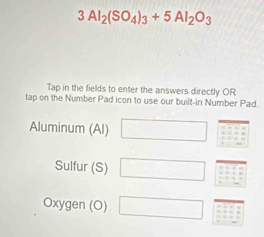 3Al_2(SO_4)_3+5Al_2O_3
Tap in the fields to enter the answers directly OR 
tap on the Number Pad icon to use our built-in Number Pad. 
Aluminum (Al) □ beginarrayr _ beginarrayr 5 * 2.1.5 hline 1.5□ 
Sulfur (S) □ W 
Oxygen (O). □