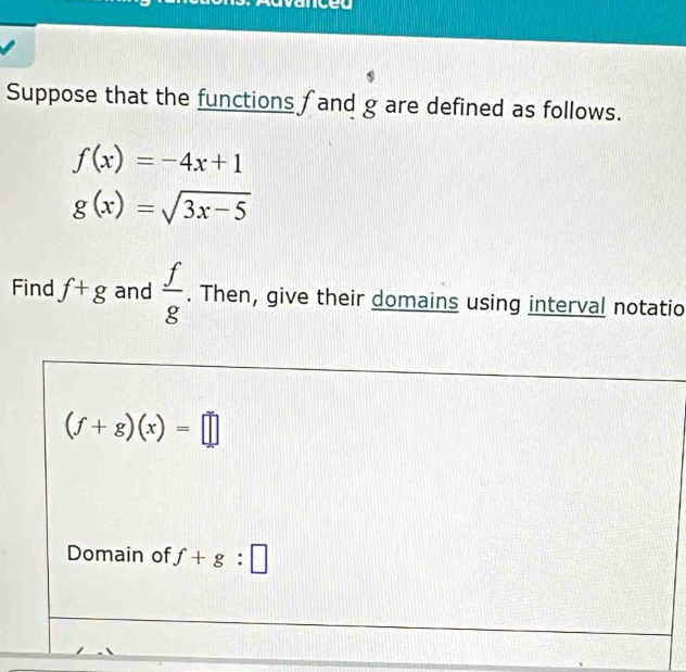 cet 
Suppose that the functions f and g are defined as follows.
f(x)=-4x+1
g(x)=sqrt(3x-5)
Find f+g and  f/g . Then, give their domains using interval notatio
(f+g)(x)=□
Domain of f+g:□