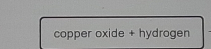 copper oxide + hydrogen