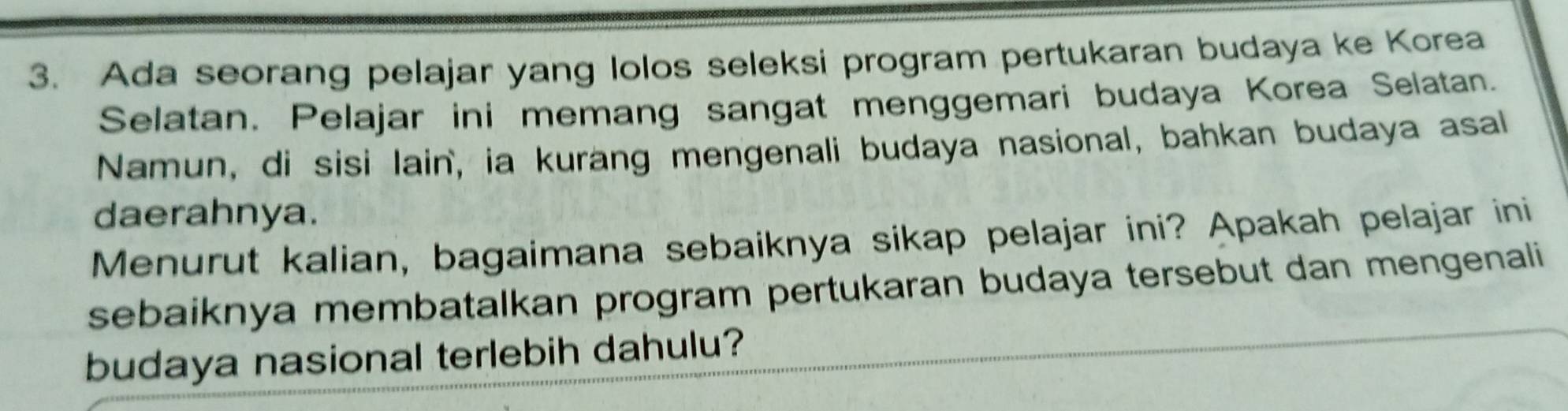 Ada seorang pelajar yang lolos seleksi program pertukaran budaya ke Korea 
Selatan. Pelajar ini memang sangat menggemari budaya Korea Selatan. 
Namun, di sisi lain, ia kurang mengenali budaya nasional, bahkan budaya asal 
daerahnya. 
Menurut kalian, bagaimana sebaiknya sikap pelajar ini? Apakah pelajar ini 
sebaiknya membatalkan program pertukaran budaya tersebut dan mengenali 
budaya nasional terlebih dahulu?