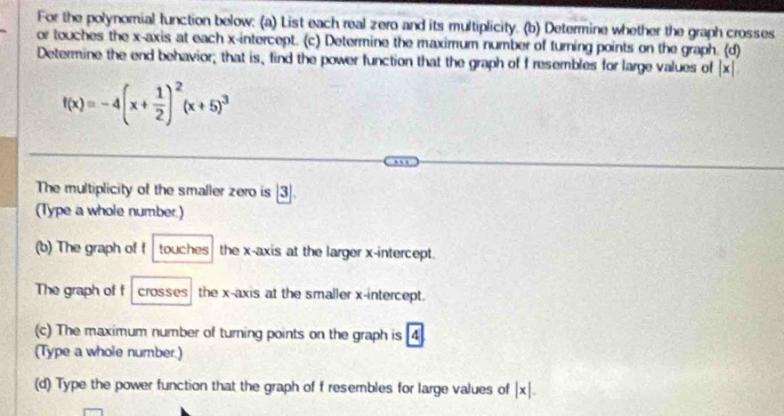 For the polynomial function below: (a) List each real zero and its multiplicity. (b) Determine whether the graph crosses 
or touches the x-axis at each x-intercept. (c) Determine the maximum number of turning points on the graph. (d) 
Determine the end behavior; that is, find the power function that the graph of f resembles for large values of |x|.
f(x)=-4(x+ 1/2 )^2(x+5)^3
The multiplicity of the smaller zero is |3|
(Type a whole number.) 
(b) The graph of f touches the x-axis at the larger x-intercept. 
The graph of f crosses the x-axis at the smaller x-intercept. 
(c) The maximum number of turning points on the graph is 4
(Type a whole number.) 
(d) Type the power function that the graph of f resembles for large values of |x|.