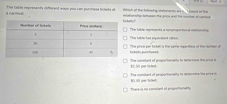 8 0' 12 Next >
The table represents different ways you can purchase tickets at Which of the following statements are tr based on'the
a carnival. relationship between the price and the number of carnival
ts?
he table represents a nonproportional relationship.
he table has equivalent ratios.
he price per ticket is the same regardless of the number of
ickets purchased.
he constant of proportionality to determine the price is
$2.50 per ticket.
The constant of proportionality to determine the price is
$0.40 per ticket.
There is no constant of proportionality.