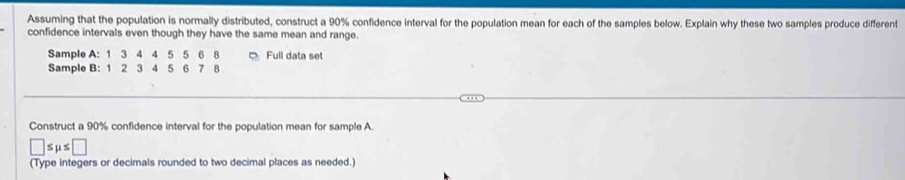 Assuming that the population is normally distributed, construct a 90% confidence interval for the population mean for each of the samples below. Explain why these two samples produce different 
confidence intervals even though they have the same mean and range. 
Sample A: 1 3 4 4 5 5 6 8 Full data set 
Sample B: 1 2 3 4 5 6 7 8
Construct a 90% confidence interval for the population mean for sample A.
□ : S μ s :□ 
(Type integers or decimals rounded to two decimal places as needed.)