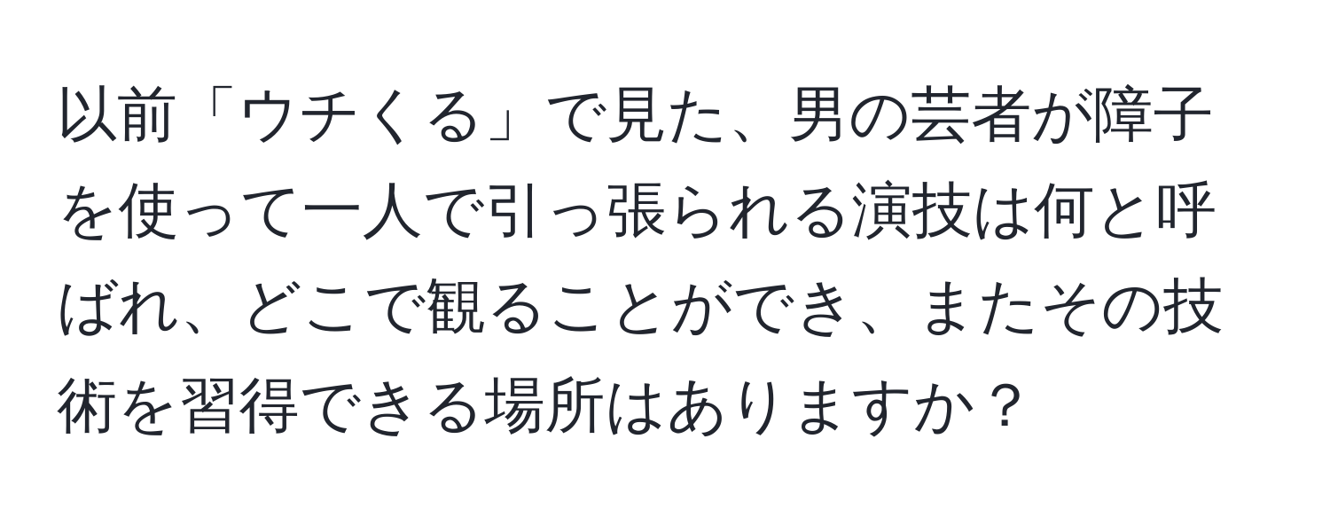 以前「ウチくる」で見た、男の芸者が障子を使って一人で引っ張られる演技は何と呼ばれ、どこで観ることができ、またその技術を習得できる場所はありますか？