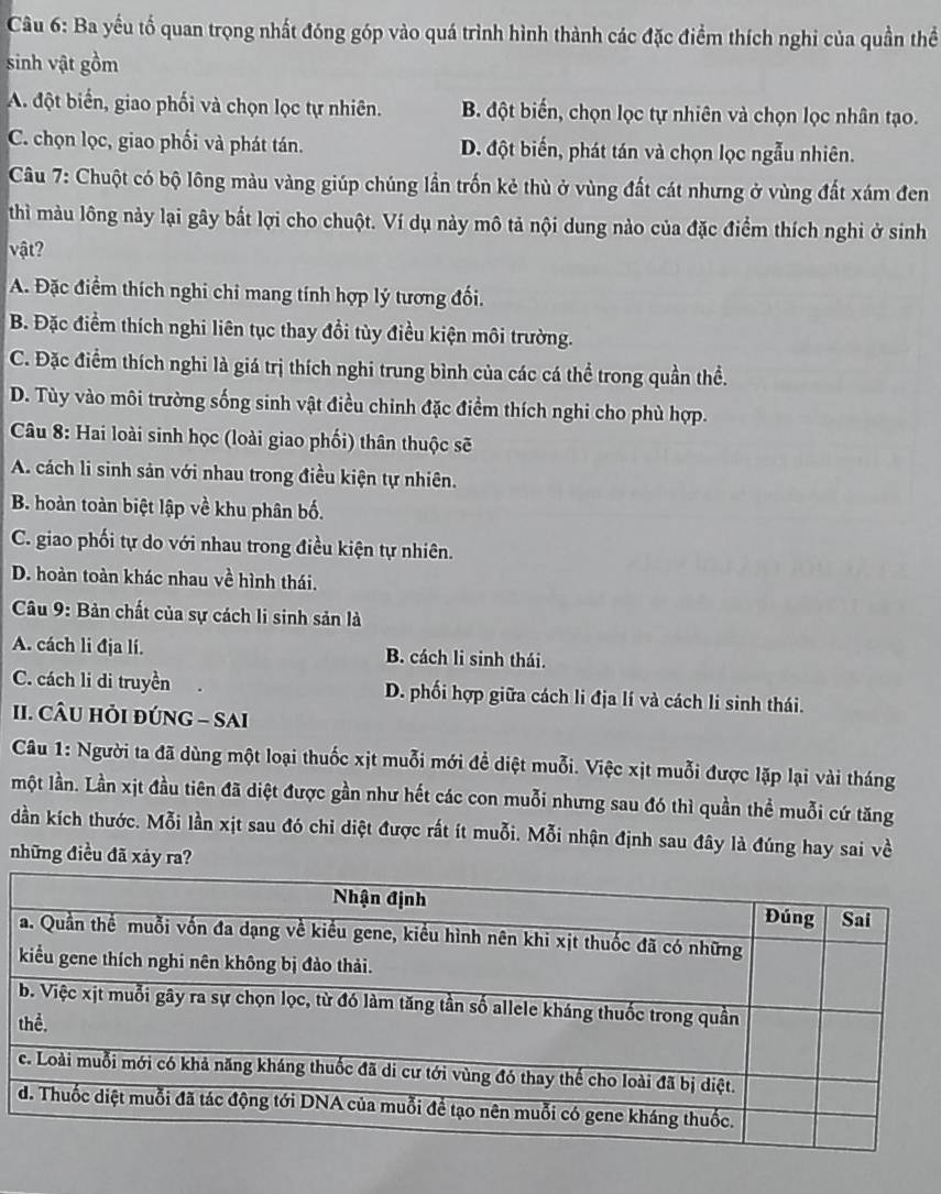 Ba yếu tố quan trọng nhất đóng góp vào quá trình hình thành các đặc điểm thích nghi của quần thể
sinh vật gồm
A. đột biển, giao phối và chọn lọc tự nhiên. B. đột biến, chọn lọc tự nhiên và chọn lọc nhân tạo.
C. chọn lọc, giao phối và phát tán. D. đột biến, phát tán và chọn lọc ngẫu nhiên.
Câu 7: Chuột có bộ lông màu vàng giúp chúng lần trốn kẻ thù ở vùng đất cát nhưng ở vùng đất xám đen
thì màu lông này lại gây bắt lợi cho chuột. Ví dụ này mô tả nội dung nào của đặc điểm thích nghi ở sinh
vật?
A. Đặc điểm thích nghi chi mang tính hợp lý tương đối.
B. Đặc điểm thích nghi liên tục thay đổi tùy điều kiện môi trường.
C. Đặc điểm thích nghi là giá trị thích nghi trung bình của các cá thể trong quần thể.
D. Tùy vào môi trường sống sinh vật điều chinh đặc điểm thích nghi cho phù hợp.
Câu 8: Hai loài sinh học (loài giao phối) thân thuộc sẽ
A. cách li sinh sản với nhau trong điều kiện tự nhiên.
B. hoàn toàn biệt lập về khu phân bố.
C. giao phối tự do với nhau trong điều kiện tự nhiên.
D. hoàn toàn khác nhau về hình thái.
Câu 9: Bản chất của sự cách li sinh sản là
A. cách li địa lí. B. cách li sinh thái.
C. cách li di truyền D. phối hợp giữa cách li địa lí và cách li sinh thái.
II. CÂU HỏI ĐÚNG - SAI
Câu 1: Người ta đã dùng một loại thuốc xịt muỗi mới để diệt muỗi. Việc xịt muỗi được lặp lại vài tháng
một lần. Lần xịt đầu tiên đã diệt được gần như hết các con muỗi nhưng sau đó thì quần thể muỗi cứ tăng
dần kích thước. Mỗi lần xịt sau đó chỉ diệt được rất ít muỗi. Mỗi nhận định sau đây là đúng hay sai về
những điều đã xảy ra?