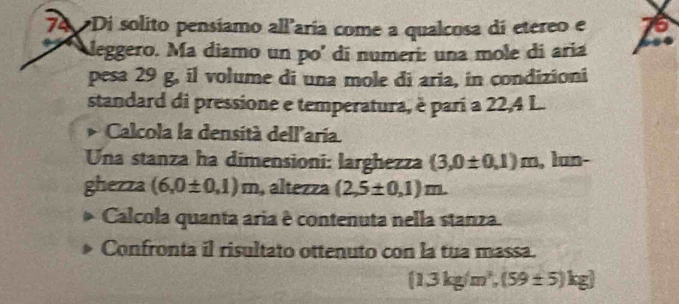 Di solito pensíamo all'aría come a qualcosa di etereo e 6
leggero. Ma diamo un po' di numeri: una mole di aria 
pesa 29 g, il volume di una mole di aria, in condizioni 
standard di pressione e temperatura, è parí a 22,4 L. 
Calcola la densità dell'aría. 
Una stanza ha dimensioni: larghezza (3,0± 0,1)m , lun- 
ghezza (6,0± 0,1)m , altezza (2,5± 0,1)m
Calcola quanta aria è contenuta nella stanza. 
Confronta il risultato ottenuto con la tua massa.
 1.3kg/m^3,(59± 5)kg