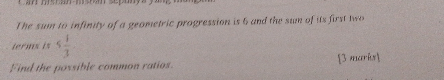 an msoan-msoan sepanya 
The sum to infinity of a geometric progression is 6 and the sum of its first two 
terms is 5 1/3 . 
Find the possible common ratios. [3 marks