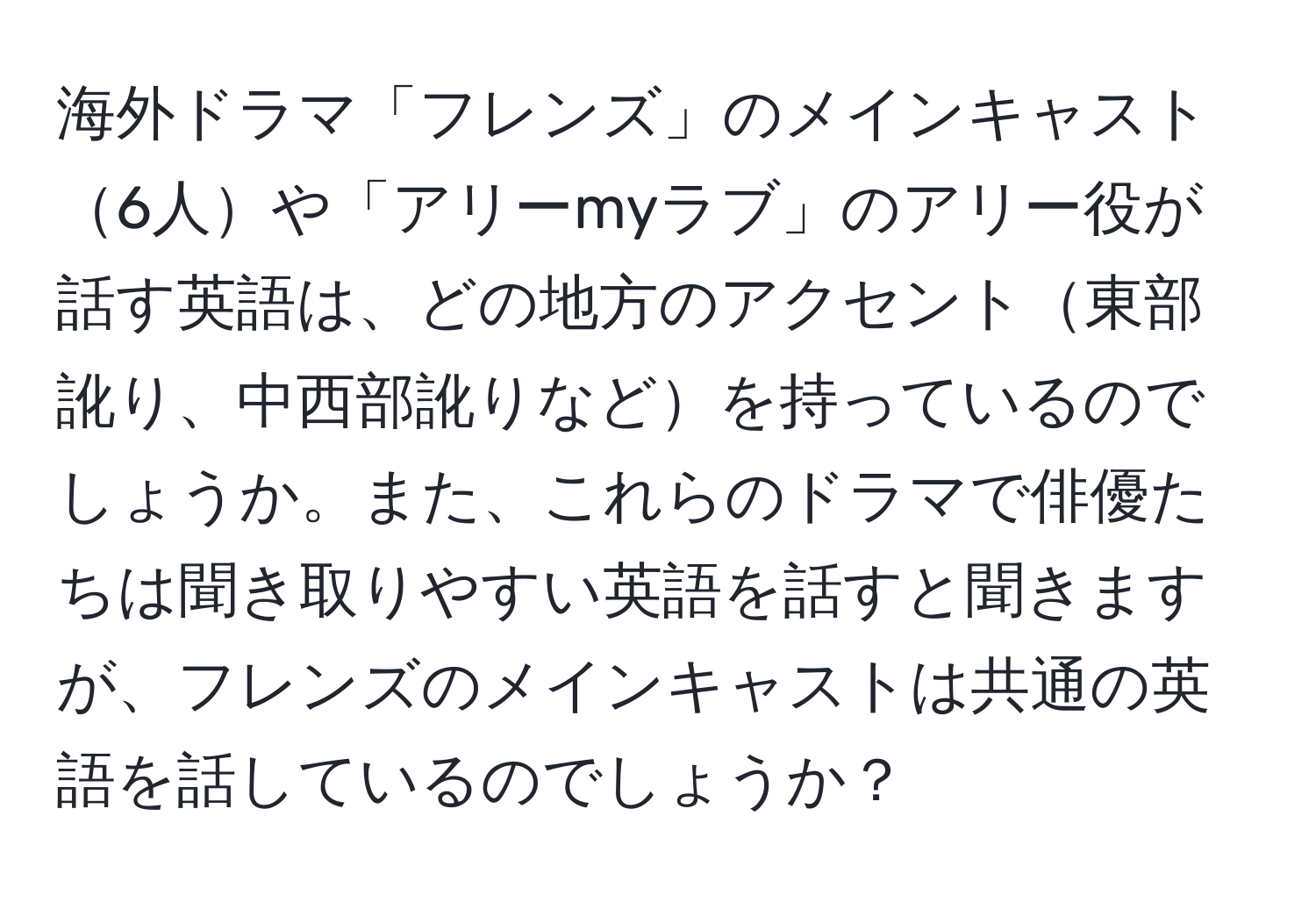 海外ドラマ「フレンズ」のメインキャスト6人や「アリーmyラブ」のアリー役が話す英語は、どの地方のアクセント東部訛り、中西部訛りなどを持っているのでしょうか。また、これらのドラマで俳優たちは聞き取りやすい英語を話すと聞きますが、フレンズのメインキャストは共通の英語を話しているのでしょうか？