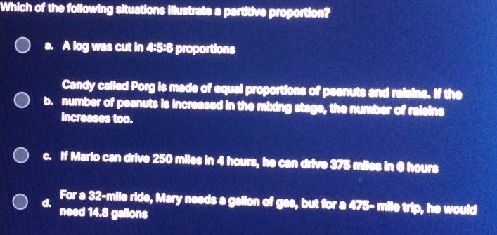 Which of the following situations illustrate a partitive proportion?
a. A log was cut in 4:5:6 proportions
Candy called Porg is made of equal proportions of peanuts and raisins. If the
b. number of peanuts is increased in the mixing stage, the number of raisins
increases too.
c. If Mario can drive 250 miles in 4 hours, he can drive 375 miles in 6 hours
d. For a 32-mile ride, Mary needs a gallon of gas, but for a 475- mile trip, he would
need 14.8 gallons