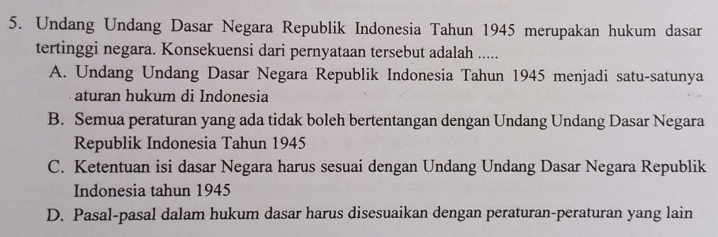 Undang Undang Dasar Negara Republik Indonesia Tahun 1945 merupakan hukum dasar
tertinggi negara. Konsekuensi dari pernyataan tersebut adalah .....
A. Undang Undang Dasar Negara Republik Indonesia Tahun 1945 menjadi satu-satunya
aturan hukum di Indonesia
B. Semua peraturan yang ada tidak boleh bertentangan dengan Undang Undang Dasar Negara
Republik Indonesia Tahun 1945
C. Ketentuan isi dasar Negara harus sesuai dengan Undang Undang Dasar Negara Republik
Indonesia tahun 1945
D. Pasal-pasal dalam hukum dasar harus disesuaikan dengan peraturan-peraturan yang lain