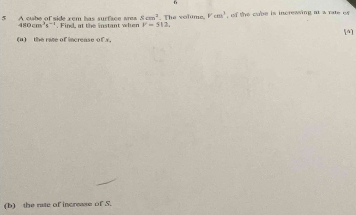 6 
5 A cube of side xcm has surface area Scm^2. The volume, Vcm^3 , of the cube is increasing at a rate of
480cm^3s^(-1). Find, at the instant when V=512, 
[4] 
(a) the rate of increase of x, 
(b) the rate of increase of S.