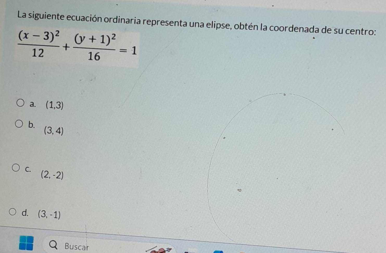 La siguiente ecuación ordinaria representa una elipse, obtén la coordenada de su centro:
frac (x-3)^212+frac (y+1)^216=1
a. (1,3)
b.
(3,4)
C. (2,-2)
d. (3,-1)
Buscar