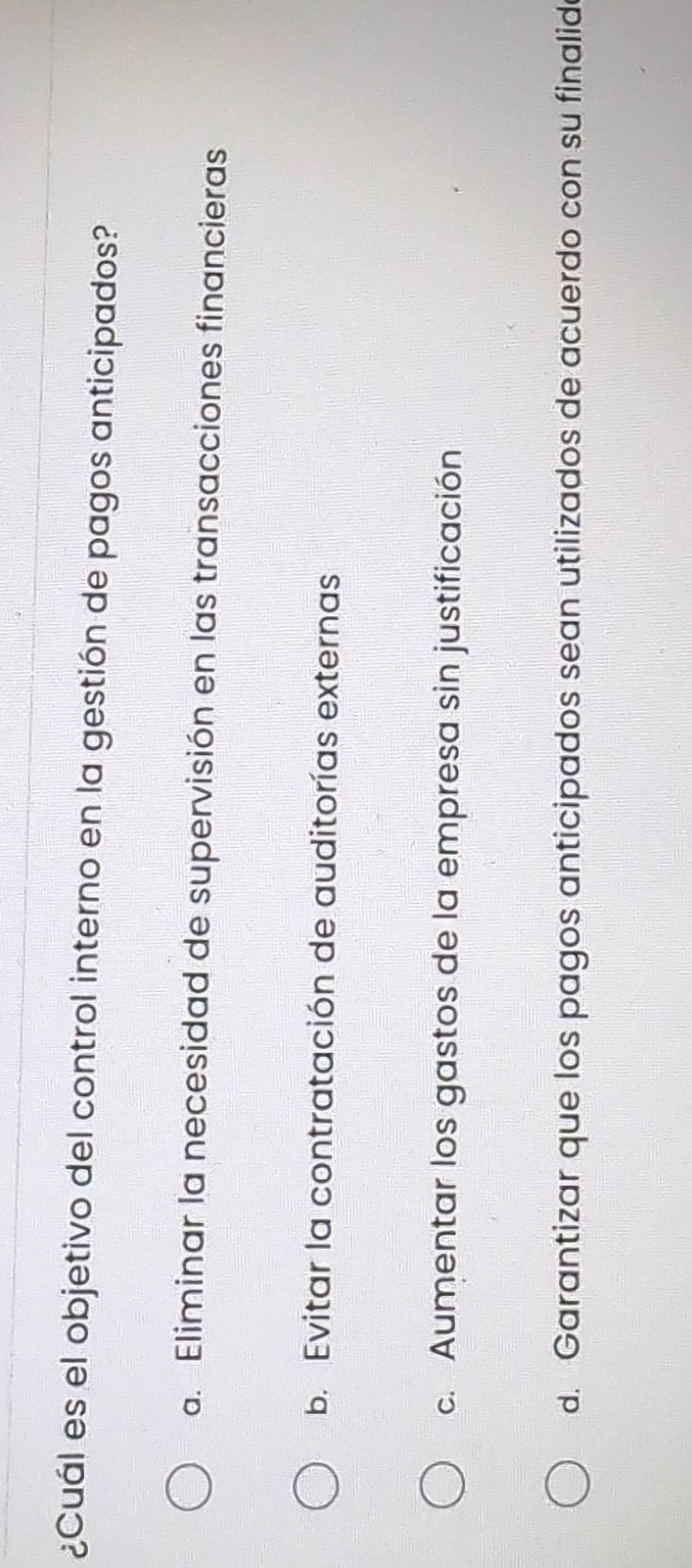 ¿Cuál es el objetivo del control interno en la gestión de pagos anticipados?
a. Eliminar la necesidad de supervisión en las transacciones financieras
b. Evitar la contratación de auditorías externas
c. Aumentar los gastos de la empresa sin justificación
d. Garantizar que los pagos anticipados sean utilizados de acuerdo con su finalide