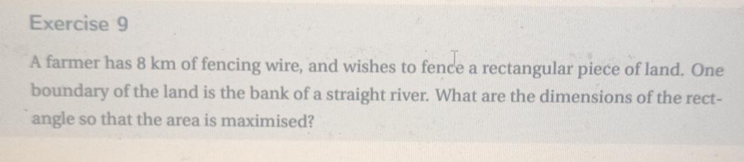 A farmer has 8 km of fencing wire, and wishes to fence a rectangular piece of land. One 
boundary of the land is the bank of a straight river. What are the dimensions of the rect- 
angle so that the area is maximised?