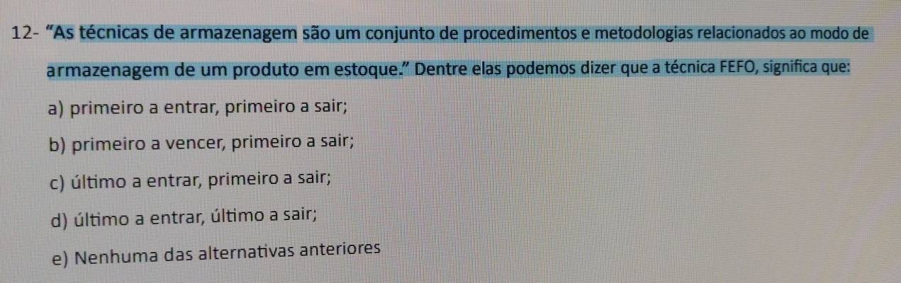 12- "As técnicas de armazenagem são um conjunto de procedimentos e metodologias relacionados ao modo de
armazenagem de um produto em estoque." Dentre elas podemos dizer que a técnica FEFO, significa que:
a) primeiro a entrar, primeiro a sair;
b) primeiro a vencer, primeiro a sair;
c) último a entrar, primeiro a sair;
d) último a entrar, último a sair;
e) Nenhuma das alternativas anteriores