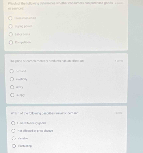 Which of the following determines whether consumers can purchase goods 4 points
or services:
Production costs
Buying power
Labor costs
Competition
The price of complementary products has an effect on 4 points
demand.
elasticity.
utility.
supply.
Which of the following describes inelastic demand: 4 points
Limited to luxury goods
Not affected by price change
Variable
Fluctuating