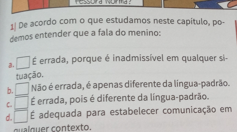 fessora Norma:
1| De acordo com o que estudamos neste capítulo, po-
demos entender que a fala do menino:
a. É errada, porque é inadmissível em qualquer si-
tuação.
b. Não é errada, é apenas diferente da língua-padrão.
C. É errada, pois é diferente da língua-padrão.
d. É adequada para estabelecer comunicação em
qual q uer contexto.