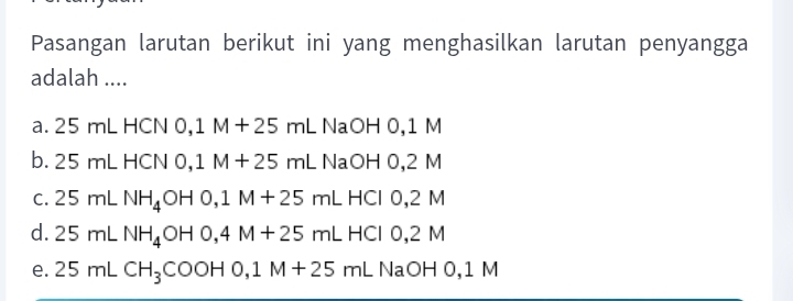 Pasangan larutan berikut ini yang menghasilkan larutan penyangga
adalah ....
a. 25 mL HCN 0,1M+25mL NaOH 0,1 M
b. 25 mL HCN 0,1M+25mL N aOH 0,2 M
C. 25mLNH_4OH0, 1M+25mL HC C1 0,2 M
d. 25mLNH_4OH0, 4M+25mLHClO, 2M
e. 25mLCH_3COOH0, 1M+25mLNaOHO, 1M