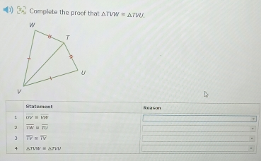 Complete the proof that △ TVW≌ △ TVU. 
Statement Reason 
1 overline UV≌ overline VW
2 overline IW≌ overline TU
3 overline TV≌ overline TV
4 △ TVW≌ △ TVU