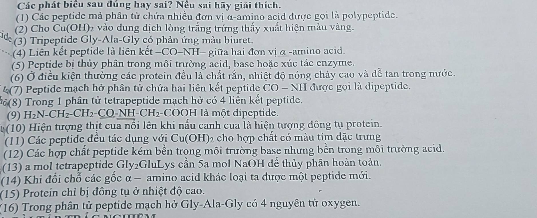 Các phát biểu sau đúng hay sai? Nếu sai hãy giải thích. 
(1) Các peptide mà phân tử chứa nhiều đơn vị α-amino acid được gọi là polypeptide. 
(2) Cho Cu(OH)₂ vào dung dịch lòng trắng trứng thấy xuất hiện màu vàng. 
ide 
(3) Tripeptide Gly-Ala-Gly có phản ứng màu biuret. 
(4) Liên kết peptide là liên kết −CO-NH− giữa hai đơn vị α -amino acid. 
(5) Peptide bị thủy phân trong môi trường acid, base hoặc xúc tác enzyme. 
(6) Ở điều kiện thường các protein đều là chất rắn, nhiệt độ nóng chảy cao và dễ tan trong nước. 
(7) Peptide mạch hở phân tử chứa hai liên kết peptide CO - NH được gọi là dipeptide. 
(8) Trong 1 phân tử tetrapeptide mạch hở có 4 liên kết peptide. 
(9) H₂N-CH₂-CH₂-CO-NH-CH₂-COOH là một dipeptide. 
T (10) Hiện tượng thịt cua nổi lên khi nấu canh cua là hiện tượng đông tụ protein. 
(11) Các peptide đều tác dụng với Cu(OH) ₂ cho hợp chất có màu tím đặc trưng 
(12) Các hợp chất peptide kém bền trọng môi trường base nhưng bền trong môi trường acid. 
(13) a mol tetrapeptide Gly₂GluLys cần 5a mol NaOH để thủy phân hoàn toàn. 
(14) Khi đổi chỗ các gốc α - amino acid khác loại ta được một peptide mới. 
(15) Protein chỉ bị đông tụ ở nhiệt độ cao. 
(16) Trong phân tử peptide mạch hở Gly-Ala-Gly có 4 nguyên tử oxygen.