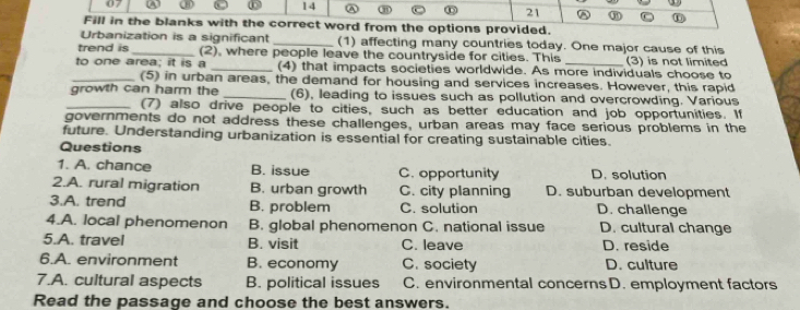 07
14
21
Fill in the blanks with the correct word from the options provided.
Urbanization is a significant _(1) affecting many countries today. One major cause of this
trend is _(2), where people leave the countryside for cities. This
to one area; it is a _(4) that impacts societies worldwide. As more individuals choose to (3) is not limited
_(5) in urban areas, the demand for housing and services increases. However, this rapid
growth can harm the _(6), leading to issues such as pollution and overcrowding. Various
_(7) also drive people to cities, such as better education and job opportunities. If
governments do not address these challenges, urban areas may face serious problems in the
future. Understanding urbanization is essential for creating sustainable cities.
Questions
1. A. chance B. issue C. opportunity D. solution
2.A. rural migration B. urban growth C. city planning D. suburban development
3.A. trend B. problem C. solution D. challenge
4.A. local phenomenon B. global phenomenon C. national issue D. cultural change
5.A. travel B. visit C. leave D. reside
6.A. environment B. economy C. society D. culture
7.A. cultural aspects B. political issues C. environmental concerns D. employment factors
Read the passage and choose the best answers.