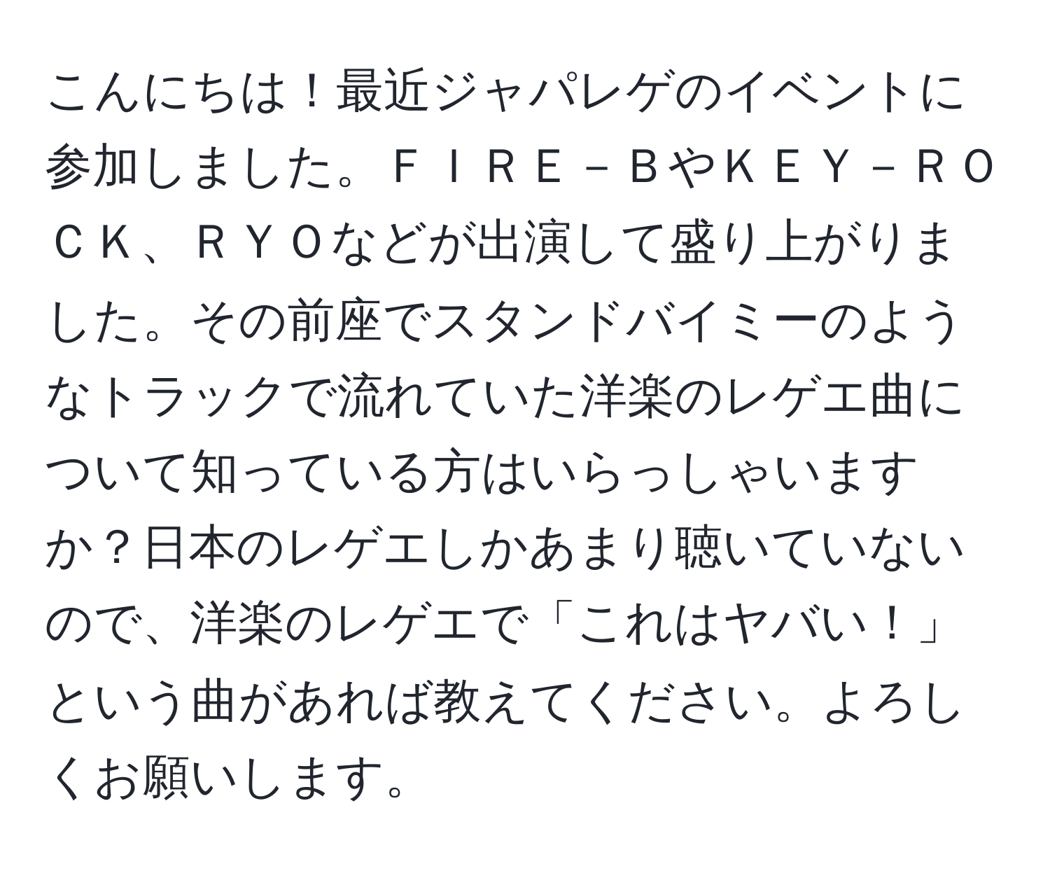 こんにちは！最近ジャパレゲのイベントに参加しました。ＦＩＲＥ－ＢやＫＥＹ－ＲＯＣＫ、ＲＹＯなどが出演して盛り上がりました。その前座でスタンドバイミーのようなトラックで流れていた洋楽のレゲエ曲について知っている方はいらっしゃいますか？日本のレゲエしかあまり聴いていないので、洋楽のレゲエで「これはヤバい！」という曲があれば教えてください。よろしくお願いします。