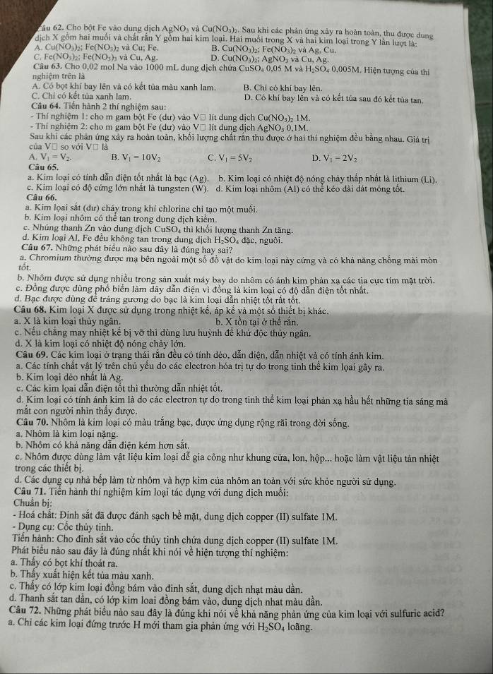 ầu 62. Cho bột Fe vào dung dịch AgNO_3 và Cu(NO_3). Sau khi các phản ứng xảy ra hoàn toàn, thu được dung
dịch X gồm hai muồi và chất rấn Y gồm hai kim loại. Hai muồi trong X và hai kim loại trong Y lần lượt là:
A. Cu(NO_3) Fe(NO_3)_2 và Cu;Fe B. Cu(NO_3)_2;Fe(NO_3)_2 v Ag.Cu
C. Fe(NO_3) 2: Fe(NO_3)_3 và Cu.Ao D. Cu(NO_3)_2;AgNO_3 và Cu,Ag.
Câu 63. Cho 0,02 mol Na vào 1000 mL dung dịch chứa CuSO₄ 0,05 M 1 và H_2SO_40.005M , Hiện tượng của thí
nghiệm trên là
A. Có bọt khí bay lên và có kết tủa màu xanh lam B. Chỉ có khí bay lên.
C. Chỉ có kết tủa xanh lam. D. Có khí bay lền và có kết tủa sau đó kết tủa tan.
Câu 64. Tiền hành 2 thí nghiệm sau:
- Thí nghiệm 1: cho m gam bột Fe (du) vào V□ lit dung dịch Cu(NO_3)_21M.
- Thí nghiệm 2: cho m gam bột Fe (dư) vào V□ lit dung dịch AgNO_30.1M.
Sau khi các phản ứng xảy ra hoàn toàn, khối lượng chất rấn thu được ở hai thí nghiệm đều bằng nhau. Giá trị
của Vị so với V□ la
A. V_1=V_2. B. V_1=10V_2 C. V_1=5V_2 D. V_1=2V_2
Câu 65.
a. Kim loại có tính dẫn điện tốt nhất là bạc (Ag) D. b. Kim loại có nhiệt độ nóng chảy thấp nhất là lithium (Li).
c. Kim loại có độ cứng lớn nhất là tungsten (W). d. Kim loại nhôm (Al) có thể kéo dài đát mông tốt.
Câu 66.
a. Kim loai sắt (dư) cháy trong khí chlorine chi tạo một muối.
b. Kim loại nhôm có thể tan trong dung dịch kiểm.
c. Nhúng thanh Zn vào dung dịch CuSO_4 thì khổi lượng thanh Zn tăng.
d. Kim loại Al, Fe đều không tan trong dung dịch H_2SO đặc, nguồi.
Câu 67. Những phát biểu nào sau đây là đúng hay sai?
a. Chromium thường được mạ bên ngoài một số đồ vật do kim loại này cứng và có khả năng chống mài mòn
tốt.
b. Nhôm được sử dụng nhiều trong sản xuất máy bay do nhôm có ánh kim phản xạ các tia cực tím mặt trời.
c. Đồng được dùng phố biển làm dây dẫn điện vì đồng là kim loại có độ dẫn điện tốt nhất.
d. Bạc được dùng để tráng gương do bạc là kim loại dẫn nhiệt tốt rắt tốt.
Câu 68. Kim loại X được sử dụng trong nhiệt kế, áp kế và một số thiết bị khác.
a. X là kim loại thủy ngân. b. X tồn tại ở thể rắn.
c. Nếu chẳng may nhiệt kế bị vỡ thì dùng lưu huỳnh để khử độc thủy ngân.
d. X là kim loại có nhiệt độ nóng chảy lớn.
Câu 69. Các kim loại ở trạng thái rắn đều có tính dẻo, dẫn điện, dẫn nhiệt và có tính ánh kim.
a. Các tính chất vật lý trên chủ yếu do các electron hóa trị tự do trong tinh thể kim lọai gây ra.
b. Kim loại dẻo nhất là Ag.
c. Các kim lọai dẫn điện tốt thì thường dẫn nhiệt tốt,
d. Kim loại có tính ánh kim là do các electron tự do trong tinh thể kim loại phản xạ hầu hết những tia sáng mà
mắt con người nhìn thấy được.
Câu 70. Nhôm là kim loại có màu trắng bạc, được ứng dụng rộng rãi trong đời sống.
a. Nhôm là kim loại nặng.
b. Nhôm có khả năng dẫn điện kém hơn sắt.
c. Nhôm được dùng làm vật liệu kim loại dễ gia công như khung cửa, lon, hộp... hoặc làm vật liệu tản nhiệt
trong các thiết bị.
d. Các dụng cụ nhà bếp làm từ nhôm và hợp kim của nhôm an toàn với sức khỏe người sử dụng.
Câu 71. Tiển hành thí nghiệm kim loại tác dụng với dung dịch muối:
Chuẩn bị:
- Hoá chất: Định sắt đã được đánh sạch bề mặt, dung dịch copper (II) sulfate 1M.
- Dụng cụ: Cốc thủy tinh.
Tiến hành: Cho đinh sắt vào cốc thủy tinh chứa dung dịch copper (II) sulfate 1M.
Phát biểu nào sau đây là đúng nhất khi nói về hiện tượng thí nghiệm:
a. Thấy có bọt khí thoát ra.
b. Thấy xuất hiện kết tủa màu xanh.
c. Thấy có lớp kim loại đồng bám vào đinh sắt, dung dịch nhạt màu dần.
d. Thanh sắt tan dần, có lớp kim loai đồng bám vào, dung dịch nhat màu dần.
Câu 72. Những phát biểu nào sau đây là đúng khi nói về khả năng phản ứng của kim loại với sulfuric acid?
a. Chỉ các kim loại đứng trước H mới tham gia phản ứng với H_2SO_4 loãng.