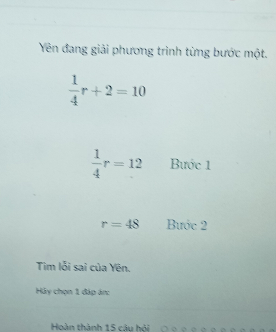 Yên đang giải phương trình từng bước một.
 1/4 r+2=10
 1/4 r=12 Bước 1
r=48 Bước 2
Tìm lỗi sai của Yên. 
Hy chọn 1 đáp án: 
Hoàn thành 15 cậu hỏi ○ ορ。