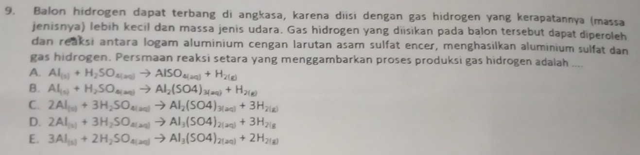 Balon hidrogen dapat terbang di angkasa, karena diisi dengan gas hidrogen yang kerapatannya (massa
jenisnya) lebih kecil dan massa jenis udara. Gas hidrogen yang diisikan pada balon tersebut dapat diperoleh
dan reaksi antara logam aluminium cengan larutan asam sulfat encer, menghasilkan aluminium sulfat dan
gas hidrogen. Persmaan reaksi setara yang menggambarkan proses produksi gas hidrogen adalah ....
A. Al_(s)+H_2SO_4(aq)to AlSO_4(aq)+H_2(g)
B. Al_(s)+H_2SO_4(aq)to Al_2(SO4)_3(aq)+H_2(g)
C. 2Al_(s)+3H_2SO_4(aq)to Al_2(SO4)_3(aq)+3H_2(g)
D. 2Al_(s)+3H_2SO_4(aq)to Al_3(SO4)_2(aq)+3H_2(g)
E. 3Al_(5)+2H_2SO_4(aq)to Al_3(SO4)_2(aq)+2H_2(g)