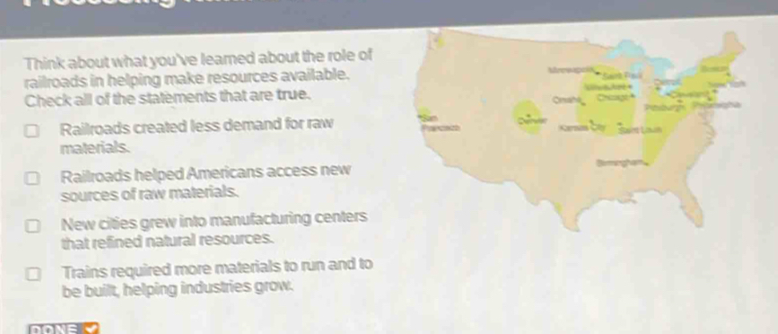Think about what you've leamed about the role of
railroads in helping make resources available.
Check all of the statements that are true.
Railroads created less demand for raw a
materials.
Railroads helped Americans access new
sources of raw materials.
New cities grew into manufacturing centers
that refined natural resources.
Trains required more materials to run and to
be built, helping industries grow.
DONEL