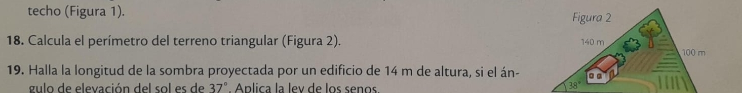 techo (Figura 1). 
Figura 2 
18. Calcula el perímetro del terreno triangular (Figura 2). 140 m
100 m
19. Halla la longitud de la sombra proyectada por un edificio de 14 m de altura, si el án- • α 
gulo de elevación del sol es de 37°. Aplica la lev de los senos.
38°