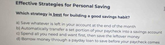 Effective Strategies for Personal Saving
Which strategy is best for building a good savings habit?
a) Save whatever is left in your account at the end of the month
b) Automatically transfer a set portion of your paycheck into a savings account
c) Spend all you need and want first, then save the leftover money
d) Borrow money through a payday loan to save before your paycheck comes