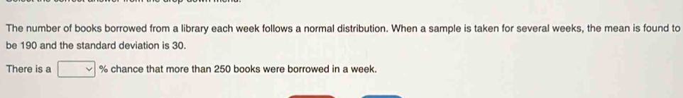 The number of books borrowed from a library each week follows a normal distribution. When a sample is taken for several weeks, the mean is found to 
be 190 and the standard deviation is 30. 
There is a % chance that more than 250 books were borrowed in a week.