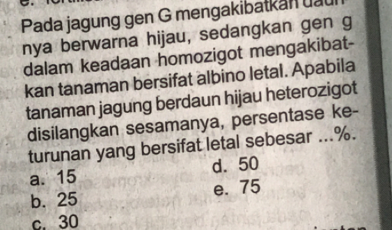 Pada jagung gen G mengakibatkan uau
nya berwarna hijau, sedangkan gen g
dalam keadaan homozigot mengakibat-
kan tanaman bersifat albino letal. Apabila
tanaman jagung berdaun hijau heterozigot
disilangkan sesamanya, persentase ke-
turunan yang bersifat letal sebesar ... %.
a. 15 d. 50
b. 25 e. 75
c. 30