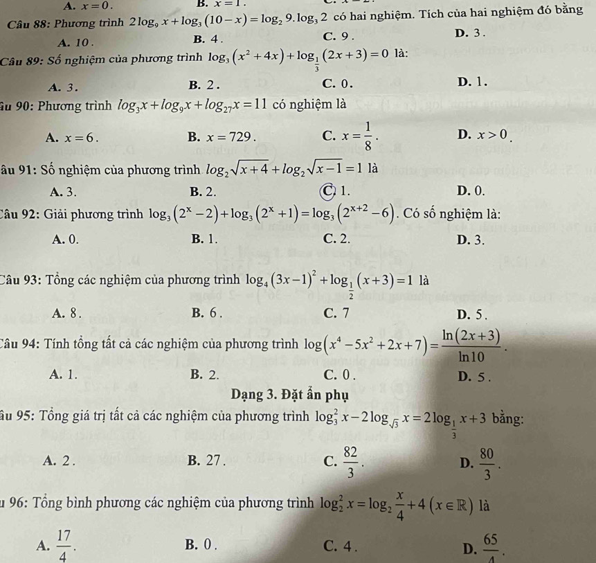 A. x=0. B. x=1.
Câu 88: Phương trình 2log _9x+log _3(10-x)=log _29.log _32 có hai nghiệm. Tích của hai nghiệm đó bằng
A. 10 . B. 4 . C. 9 .
D. 3 .
Câu 89: Số nghiệm của phương trình log _3(x^2+4x)+log _ 1/3 (2x+3)=0 là:
A. 3. B. 2 . C.0 .
D. 1.
âu 90: Phương trình log _3x+log _9x+log _27x=11 có nghiệm là
A. x=6. B. x=729. C. x= 1/8 . D. x>0.
âu 91: Số nghiệm của phương trình log _2sqrt(x+4)+log _2sqrt(x-1)=1 là
A. 3. B. 2. C 1. D. 0.
Câu 92: Giải phương trình log _3(2^x-2)+log _3(2^x+1)=log _3(2^(x+2)-6). Có số nghiệm là:
A. 0. B. 1. C. 2. D. 3.
Câu 93: Tổng các nghiệm của phương trình log _4(3x-1)^2+log _ 1/2 (x+3)=1la
A. 8 . B. 6 . C. 7 D. 5 .
Câu 94: Tính tổng tất cả các nghiệm của phương trình log (x^4-5x^2+2x+7)= (ln (2x+3))/ln 10 .
A. 1. B. 2. C. 0 . D. 5 .
Dạng 3. Đặt ẩn phụ
Ấu 95: Tổng giá trị tất cả các nghiệm của phương trình log _3^(2x-2log _sqrt(3))x=2log _ 1/3 x+3 bằng:
A. 2 . B. 27 . C.  82/3 . D.  80/3 .
u 96: Tổng bình phương các nghiệm của phương trình log _2^(2x=log _2) x/4 +4(x∈ R) là
A.  17/4 . B. 0 . C. 4 .
D.  65/4 .