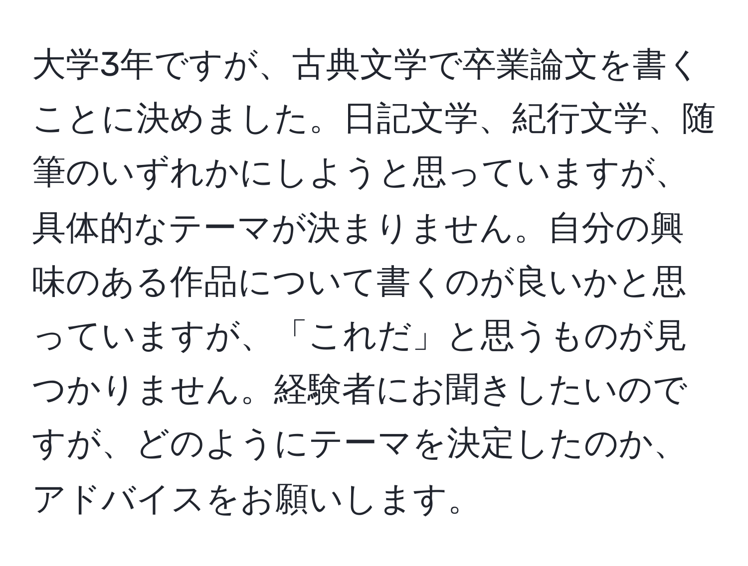 大学3年ですが、古典文学で卒業論文を書くことに決めました。日記文学、紀行文学、随筆のいずれかにしようと思っていますが、具体的なテーマが決まりません。自分の興味のある作品について書くのが良いかと思っていますが、「これだ」と思うものが見つかりません。経験者にお聞きしたいのですが、どのようにテーマを決定したのか、アドバイスをお願いします。