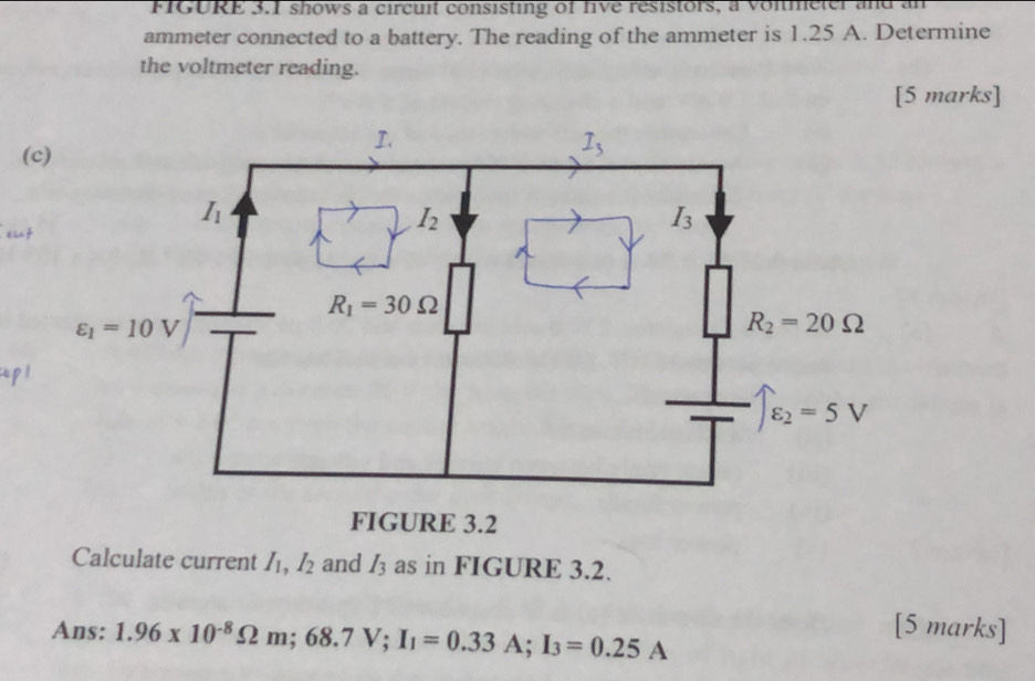 FIGURE 3.1 shows a circuit consisting of five resistors, a voitmeter and an
ammeter connected to a battery. The reading of the ammeter is 1.25 A. Determine
the voltmeter reading.
[5 marks]
(
t ün f
Apl
Calculate current I_1,I_2 and I_3 as in FIGURE 3.2.
Ans: 1.96* 10^(-8)Omega m;68.7V;I_1=0.33A;I_3=0.25A
[5 marks]