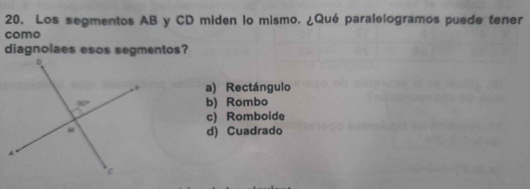 Los segmentos AB y CD miden lo mismo. ¿Qué paralelogramos puede tener
como
diagnolaes esos segmentos?
a) Rectángulo
b) Rombo
c) Romboide
d) Cuadrado