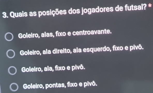 Quais as posições dos jogadores de futsal? *
Goleiro, alas, fixo e centroavante.
Goleiro, ala direito, ala esquerdo, fixo e pivô.
Goleiro, ala, fixo e pivô.
Goleiro, pontas, fixo e pivô.