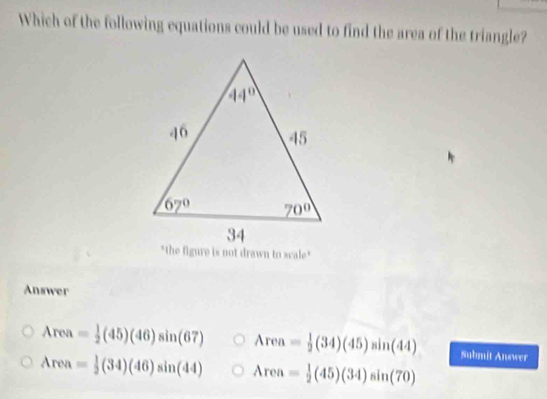 Which of the following equations could be used to find the area of the triangle?
"the figure is not drawn to scale"
Answer
Area= 1/2 (45)(46)sin (67) Area= 1/2 (34)(45)sin (44) Submit Answer
Area= 1/2 (34)(46)sin (44) Area= 1/2 (45)(34)sin (70)