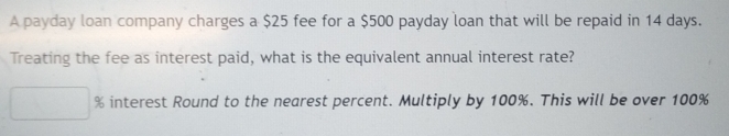 A payday loan company charges a $25 fee for a $500 payday loan that will be repaid in 14 days. 
Treating the fee as interest paid, what is the equivalent annual interest rate?
% interest Round to the nearest percent. Multiply by 100%. This will be over 100%