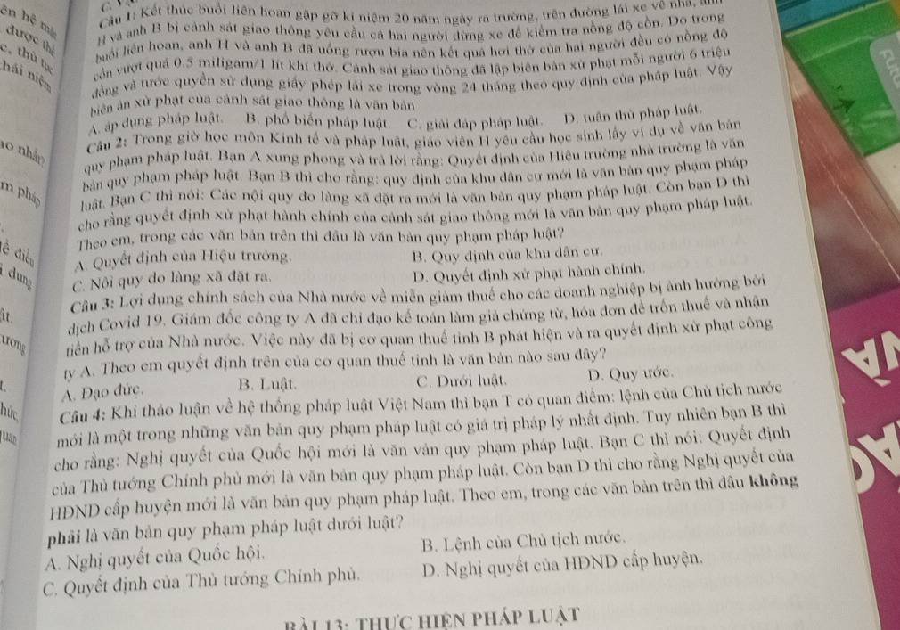 Cầu 1: Kết thúc buổi liên hoan gặp gỡ ki niệm 20 năm ngày ra trường, trên đường lái xe về nha, 
# và anh B bị cảnh sát giao thông yêu cầu cá hai người đừng xe để kiểm tra nồng độ cồn. Do trong
ên hệ mộ được thị
luải liên hoan, anh H và anh B đã uống rượu bia nên kết quả hơi thờ của hai người đều có nồng độ
c, thủ lục hải niện
cản vượt quá 0.5 miligam/1 lít khí thờ. Cảnh sát giao thông đã lập biên bản xử phạt mỗi người 6 triệu
đồng và tước quyền sử dụng giấy phép lái xe trong vòng 24 tháng theo quy định của pháp luật. Vậy
biến ản xử phạt của cảnh sát giao thông là văn bản
A. áp dụng pháp luật. B. phố biến pháp luật. C. giải đáp pháp luật. D. tuần thủ pháp luật
Câu 2: Trong giờ học môn Kinh tế và pháp luật, giáo viên H yêu cầu học sinh lấy ví dụ về văn bản
10 nhảm
quy phạm pháp luật. Bạn A xung phong và trà lời rằng: Quyết định của Hiệu trường nhà trường là văn
bản quy phạm pháp luật. Bạn B thì cho rằng: quy định của khu dân cư mới là văn bản quy phạm pháp
m pháp uật, Bạn C thì nói: Các nội quy do làng xã đặt ra mới là văn bản quy phạm pháp luật. Còn bạn D thì
cho rằng quyết định xử phạt hành chính của cảnh sát giao thông mới là văn bản quy phạm pháp luật
Theo em, trong các văn bản trên thì đầu là văn bản quy phạm pháp luật?
đễ điện A. Quyết định của Hiệu trường. B. Quy định của khu dân cư.
dung C. Nôi quy do làng xã đặt ra.
D. Quyết định xử phạt hành chính.
it  Câu 3: Lợi dụng chính sách của Nhà nước về miễn giảm thuế cho các doanh nghiệp bị ảnh hướng bởi
dịch Covid 19. Giám đốc công ty A đã chỉ đạo kế toán làm giả chứng từ, hóa đơn để trốn thuế và nhận
trong tiên hỗ trợ của Nhà nước. Việc này đã bị cơ quan thuế tinh B phát hiện và ra quyết định xử phạt công
ty A. Theo em quyết định trên của cơ quan thuế tinh là văn bản nào sau đây?
B. Luật. C. Dưới luật.
A. Đạo đức. D. Quy ước.
hức  Câu 4: Khi thảo luận về hệ thống pháp luật Việt Nam thì bạn T có quan điểm: lệnh của Chủ tịch nước
uan mới là một trong những văn bản quy phạm pháp luật có giá trị pháp lý nhất định. Tuy nhiên bạn B thi
cho rằng: Nghị quyết của Quốc hội mới là văn vản quy phạm pháp luật. Bạn C thì nói: Quyết định
của Thủ tướng Chính phủ mới là văn bản quy phạm pháp luật. Còn bạn D thì cho rằng Nghị quyết của
HĐND cấp huyện mới là văn bản quy phạm pháp luật. Theo em, trong các văn bản trên thì đầu không
phải là văn bản quy phạm pháp luật dưới luật?
A. Nghị quyết của Quốc hội. B. Lệnh của Chủ tịch nước.
C. Quyết định của Thủ tướng Chính phủ. D. Nghị quyết của HĐND cấp huyện.
b L 13: thực hiện pháp luật