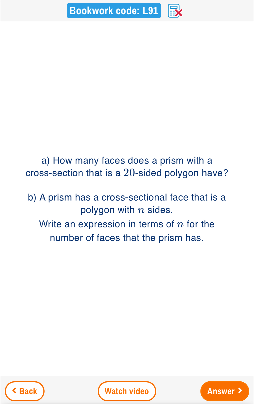 Bookwork code: L91 
a) How many faces does a prism with a 
cross-section that is a 20 -sided polygon have? 
b) A prism has a cross-sectional face that is a 
polygon with n sides. 
Write an expression in terms of n for the 
number of faces that the prism has. 
Back Watch video Answer