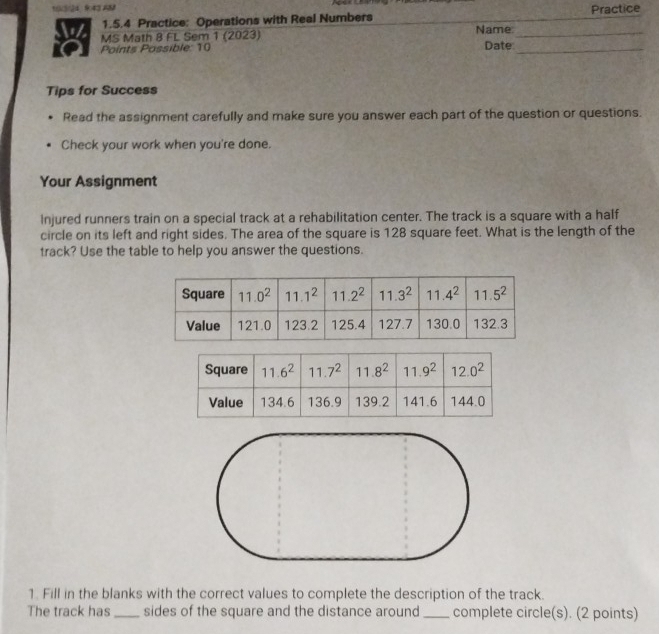 10/3/24 9:43 AM
1.5.4 Practice: Operations with Real Numbers Practice
MS Math 8 FL Sem 1 (2023) Name_
Points Possible: 10 Date_
Tips for Success
Read the assignment carefully and make sure you answer each part of the question or questions.
Check your work when you're done.
Your Assignment
Injured runners train on a special track at a rehabilitation center. The track is a square with a half
circle on its left and right sides. The area of the square is 128 square feet. What is the length of the
track? Use the table to help you answer the questions.
1. Fill in the blanks with the correct values to complete the description of the track.
The track has _sides of the square and the distance around _complete circle(s). (2 points)