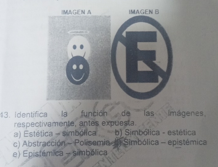 IMAGEN B
43. Identifica la función de las imágenes,
respectivamente, antes expuesta.
a) Estética - simbólica b) Simbólica - estética
c) Abstracción - Polisemia (1) Simbólica - epistémica
e) Epistémica - simbólica