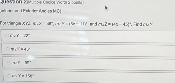 Question 2(Multiple Choice Worth 2 points)
(Interior and Exterior Angles MC)
For triangle XYZ, m∠ X=38°, m∠ Y=(5x-11)^circ  , and m∠ Z=(4x-45)^circ . Find m∠ Y.
m∠ Y=22°
m∠ Y=43°
m∠ Y=99°
m∠ Y=158°