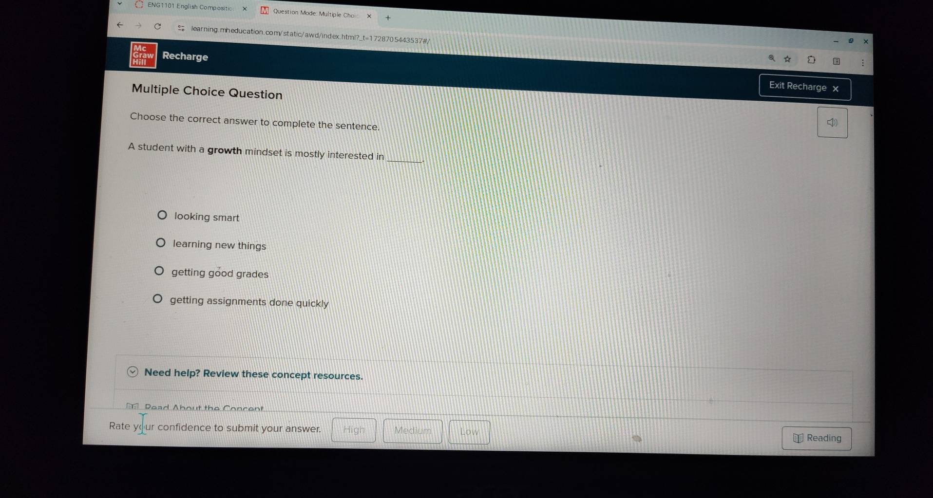 ENG1101 English Compositic Question Mode: Multiple Choic
C learning.mheducation.com/static/awd/index.html?_t=1728705443537#/
Recharge
Exit Recharge x
Multiple Choice Question
Choose the correct answer to complete the sentence.
_
A student with a growth mindset is mostly interested in
looking smart
learning new things
getting good grades
getting assignments done quickly
Need help? Review these concept resources.
Read About the Concent
Rate your confidence to submit your answer. High Medium Low €Reading